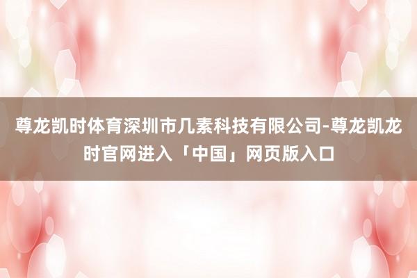 尊龙凯时体育深圳市几素科技有限公司-尊龙凯龙时官网进入「中国」网页版入口