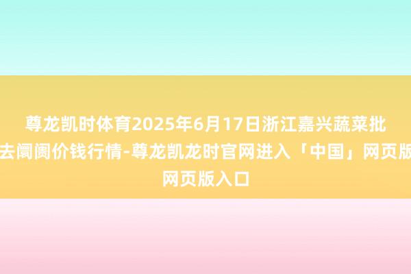 尊龙凯时体育2025年6月17日浙江嘉兴蔬菜批发来去阛阓价钱行情-尊龙凯龙时官网进入「中国」网页版入口
