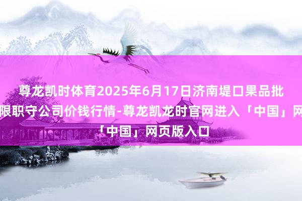 尊龙凯时体育2025年6月17日济南堤口果品批发发展有限职守公司价钱行情-尊龙凯龙时官网进入「中国」网页版入口