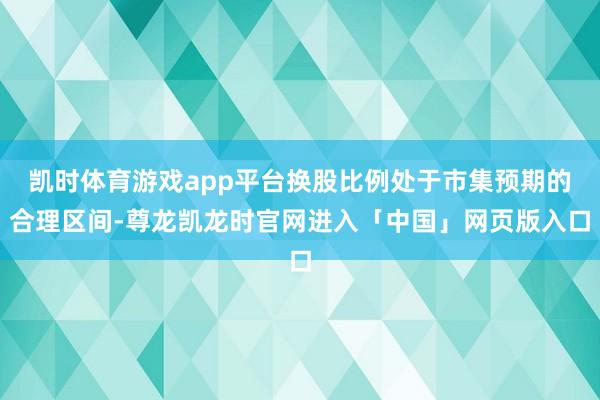 凯时体育游戏app平台换股比例处于市集预期的合理区间-尊龙凯龙时官网进入「中国」网页版入口