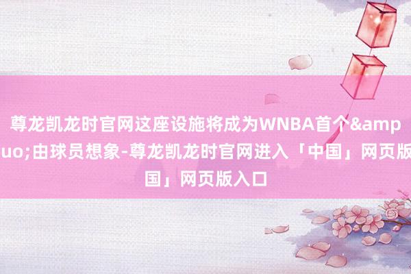 尊龙凯龙时官网这座设施将成为WNBA首个&ldquo;由球员想象-尊龙凯龙时官网进入「中国」网页版入口