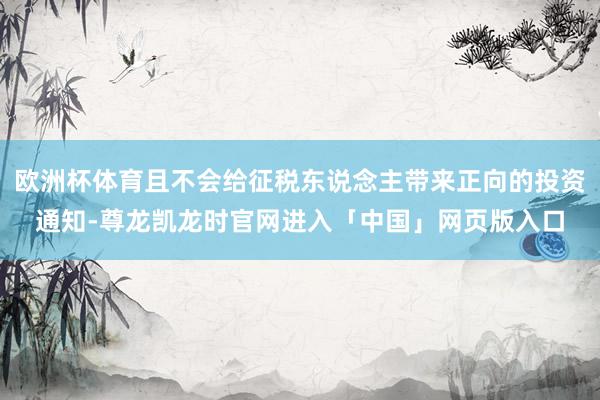 欧洲杯体育且不会给征税东说念主带来正向的投资通知-尊龙凯龙时官网进入「中国」网页版入口