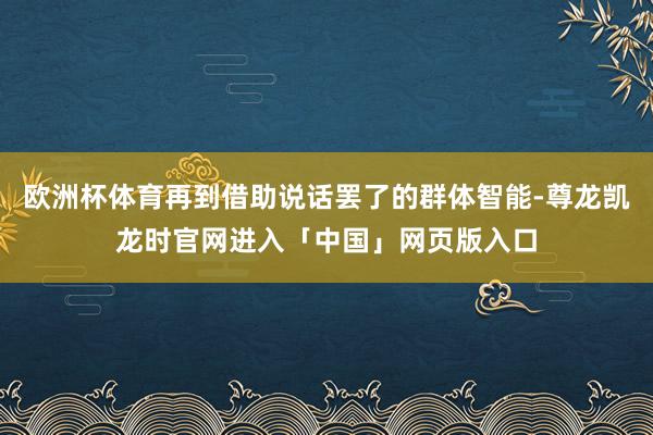欧洲杯体育再到借助说话罢了的群体智能-尊龙凯龙时官网进入「中国」网页版入口