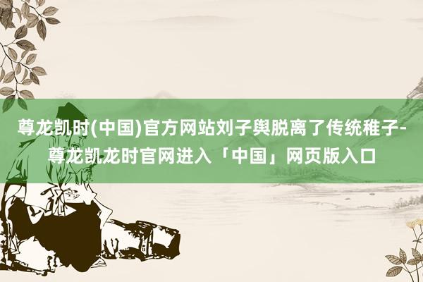 尊龙凯时(中国)官方网站刘子舆脱离了传统稚子-尊龙凯龙时官网进入「中国」网页版入口