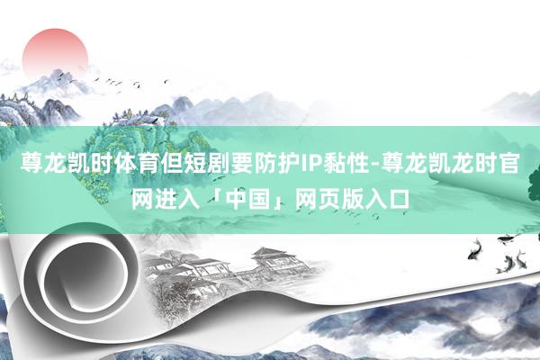 尊龙凯时体育但短剧要防护IP黏性-尊龙凯龙时官网进入「中国」网页版入口
