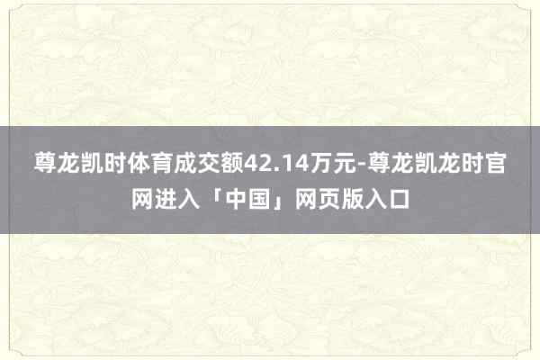 尊龙凯时体育成交额42.14万元-尊龙凯龙时官网进入「中国」网页版入口