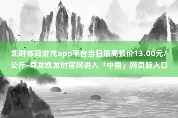 凯时体育游戏app平台当日最高报价13.00元/公斤-尊龙凯龙时官网进入「中国」网页版入口