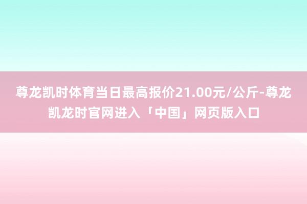 尊龙凯时体育当日最高报价21.00元/公斤-尊龙凯龙时官网进入「中国」网页版入口