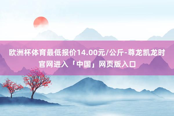 欧洲杯体育最低报价14.00元/公斤-尊龙凯龙时官网进入「中国」网页版入口