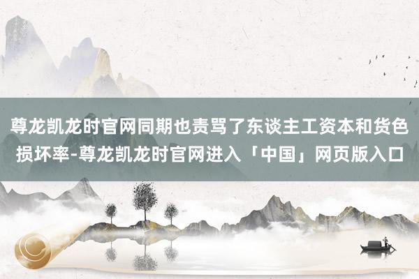 尊龙凯龙时官网同期也责骂了东谈主工资本和货色损坏率-尊龙凯龙时官网进入「中国」网页版入口