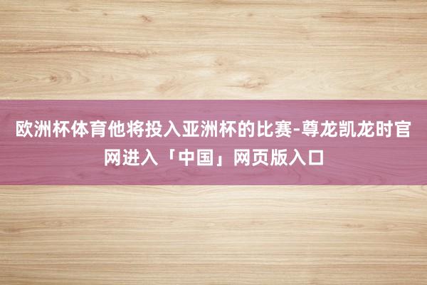 欧洲杯体育他将投入亚洲杯的比赛-尊龙凯龙时官网进入「中国」网页版入口