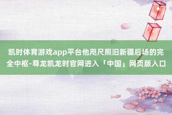 凯时体育游戏app平台他咫尺照旧新疆后场的完全中枢-尊龙凯龙时官网进入「中国」网页版入口
