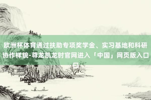 欧洲杯体育通过扶助专项奖学金、实习基地和科研协作样貌-尊龙凯龙时官网进入「中国」网页版入口