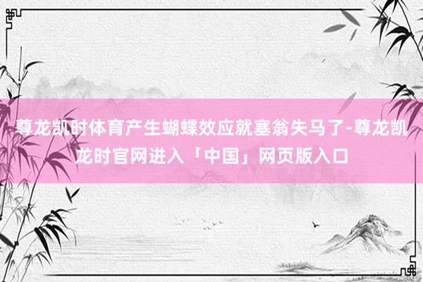 尊龙凯时体育产生蝴蝶效应就塞翁失马了-尊龙凯龙时官网进入「中国」网页版入口