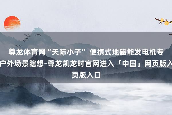 尊龙体育网“天际小子” 便携式地磁能发电机专为户外场景瞎想-尊龙凯龙时官网进入「中国」网页版入口