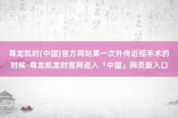 尊龙凯时(中国)官方网站第一次外传近视手术的时候-尊龙凯龙时官网进入「中国」网页版入口