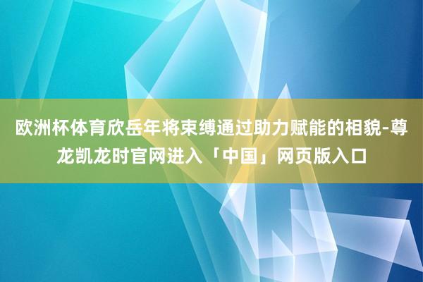 欧洲杯体育欣岳年将束缚通过助力赋能的相貌-尊龙凯龙时官网进入「中国」网页版入口