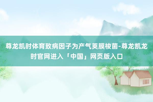 尊龙凯时体育致病因子为产气荚膜梭菌-尊龙凯龙时官网进入「中国」网页版入口