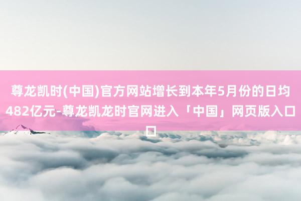 尊龙凯时(中国)官方网站增长到本年5月份的日均482亿元-尊龙凯龙时官网进入「中国」网页版入口