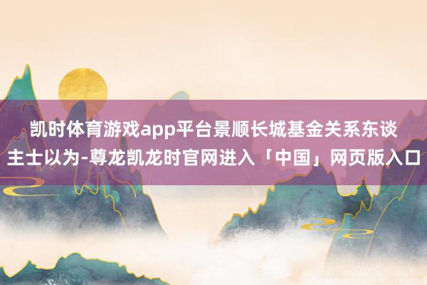 凯时体育游戏app平台　　景顺长城基金关系东谈主士以为-尊龙凯龙时官网进入「中国」网页版入口