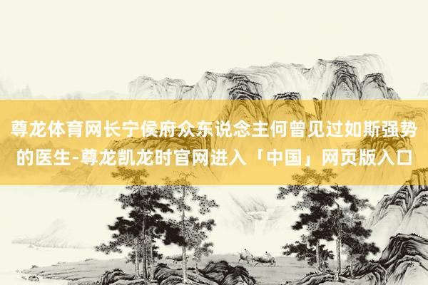 尊龙体育网长宁侯府众东说念主何曾见过如斯强势的医生-尊龙凯龙时官网进入「中国」网页版入口