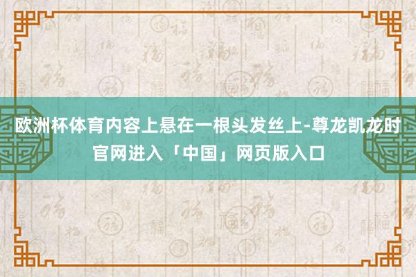 欧洲杯体育内容上悬在一根头发丝上-尊龙凯龙时官网进入「中国」网页版入口