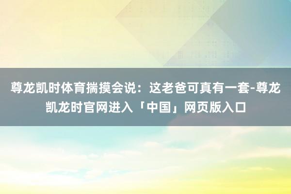 尊龙凯时体育揣摸会说：这老爸可真有一套-尊龙凯龙时官网进入「中国」网页版入口