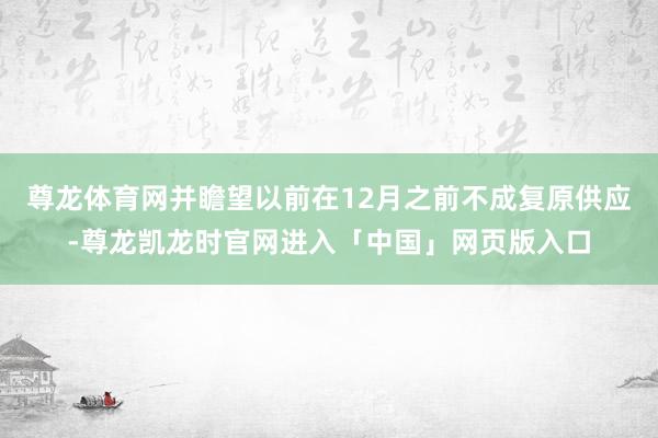 尊龙体育网并瞻望以前在12月之前不成复原供应-尊龙凯龙时官网进入「中国」网页版入口