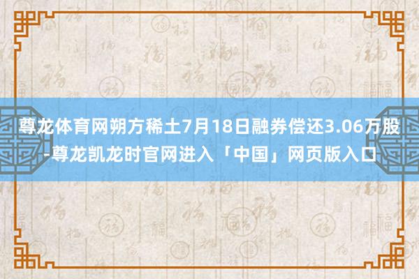 尊龙体育网朔方稀土7月18日融券偿还3.06万股-尊龙凯龙时官网进入「中国」网页版入口