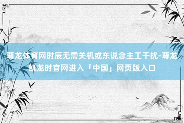 尊龙体育网时辰无需关机或东说念主工干扰-尊龙凯龙时官网进入「中国」网页版入口