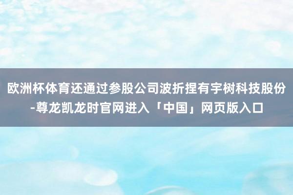 欧洲杯体育还通过参股公司波折捏有宇树科技股份-尊龙凯龙时官网进入「中国」网页版入口