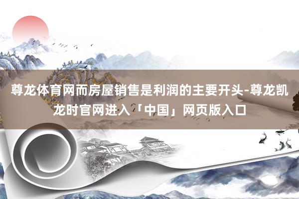 尊龙体育网而房屋销售是利润的主要开头-尊龙凯龙时官网进入「中国」网页版入口