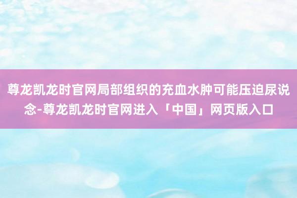 尊龙凯龙时官网局部组织的充血水肿可能压迫尿说念-尊龙凯龙时官网进入「中国」网页版入口