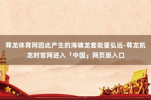 尊龙体育网因此产生的海啸龙套能量弘远-尊龙凯龙时官网进入「中国」网页版入口