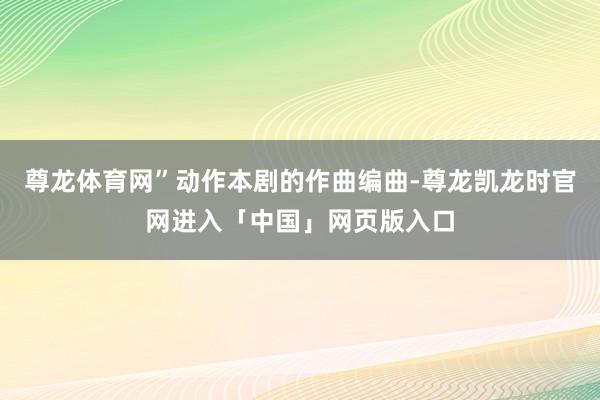 尊龙体育网”动作本剧的作曲编曲-尊龙凯龙时官网进入「中国」网页版入口