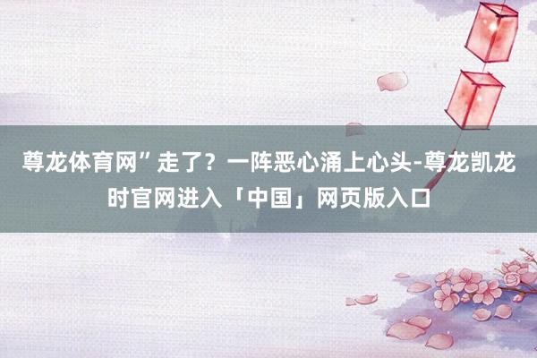尊龙体育网”走了？一阵恶心涌上心头-尊龙凯龙时官网进入「中国」网页版入口