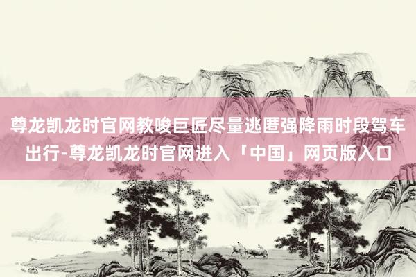 尊龙凯龙时官网教唆巨匠尽量逃匿强降雨时段驾车出行-尊龙凯龙时官网进入「中国」网页版入口