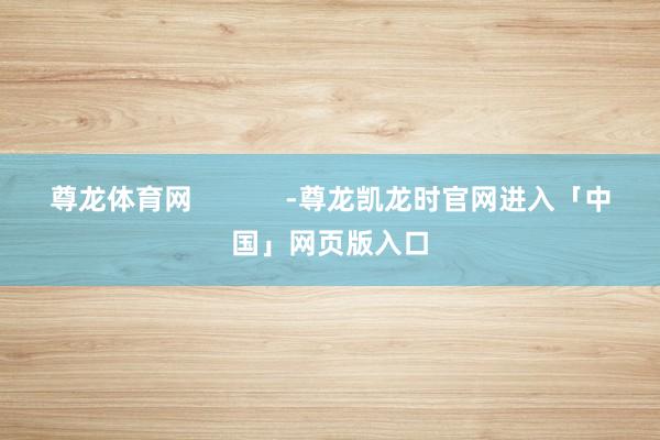尊龙体育网            -尊龙凯龙时官网进入「中国」网页版入口
