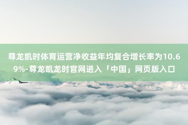 尊龙凯时体育运营净收益年均复合增长率为10.69%-尊龙凯龙时官网进入「中国」网页版入口