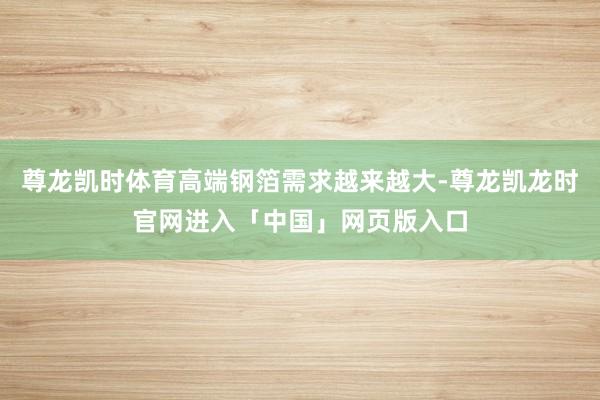 尊龙凯时体育高端钢箔需求越来越大-尊龙凯龙时官网进入「中国」网页版入口