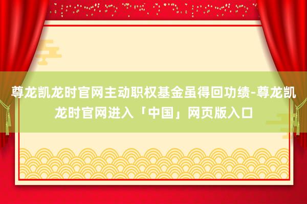 尊龙凯龙时官网主动职权基金虽得回功绩-尊龙凯龙时官网进入「中国」网页版入口