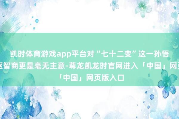 凯时体育游戏app平台对“七十二变”这一孙悟空的中枢智商更是毫无主意-尊龙凯龙时官网进入「中国」网页版入口