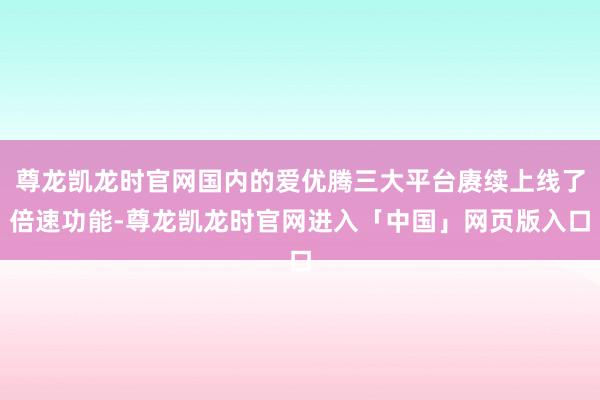 尊龙凯龙时官网国内的爱优腾三大平台赓续上线了倍速功能-尊龙凯龙时官网进入「中国」网页版入口