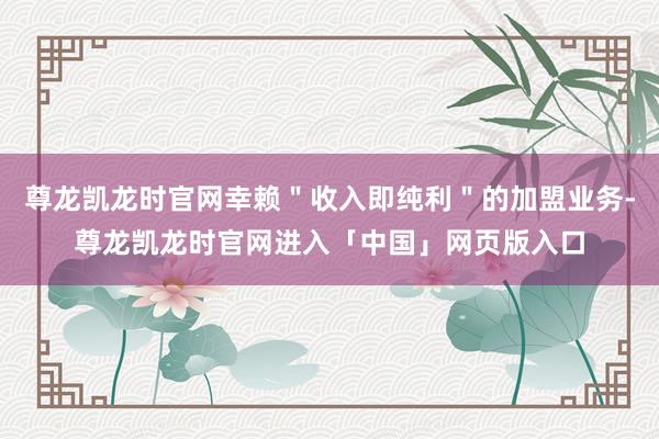 尊龙凯龙时官网幸赖＂收入即纯利＂的加盟业务-尊龙凯龙时官网进入「中国」网页版入口