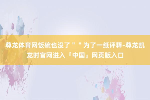 尊龙体育网饭碗也没了＂＂为了一纸评释-尊龙凯龙时官网进入「中国」网页版入口