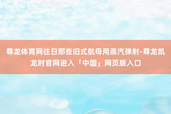 尊龙体育网往日那些旧式航母用蒸汽弹射-尊龙凯龙时官网进入「中国」网页版入口