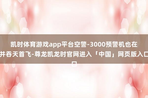 凯时体育游戏app平台空警-3000预警机也在并吞天首飞-尊龙凯龙时官网进入「中国」网页版入口