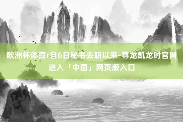 欧洲杯体育r自6日秘书去职以来-尊龙凯龙时官网进入「中国」网页版入口