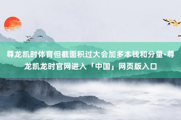 尊龙凯时体育但截面积过大会加多本钱和分量-尊龙凯龙时官网进入「中国」网页版入口