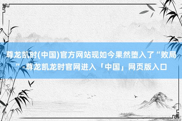 尊龙凯时(中国)官方网站现如今果然堕入了“败局”-尊龙凯龙时官网进入「中国」网页版入口
